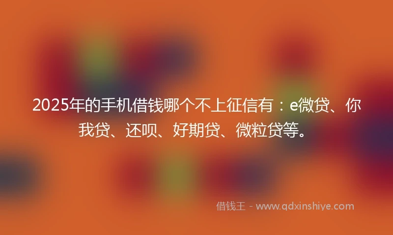2025年的手机借钱哪个不上征信有：e微贷、你我贷、还呗、好期贷、微粒贷等。