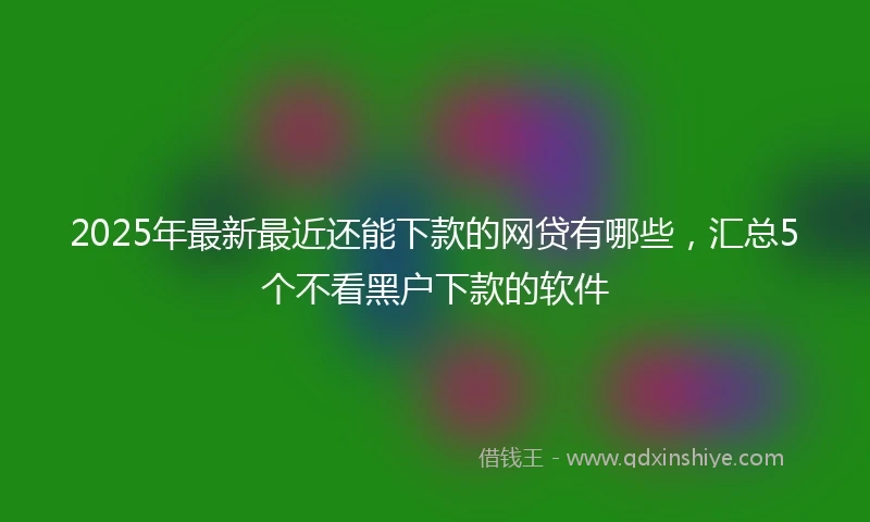 2025年最新最近还能下款的网贷有哪些，汇总5个不看黑户下款的软件