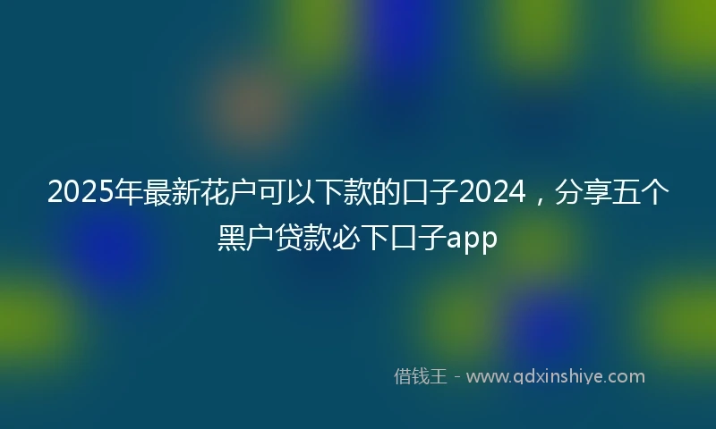 2025年最新花户可以下款的口子2024，分享五个黑户贷款必下口子app