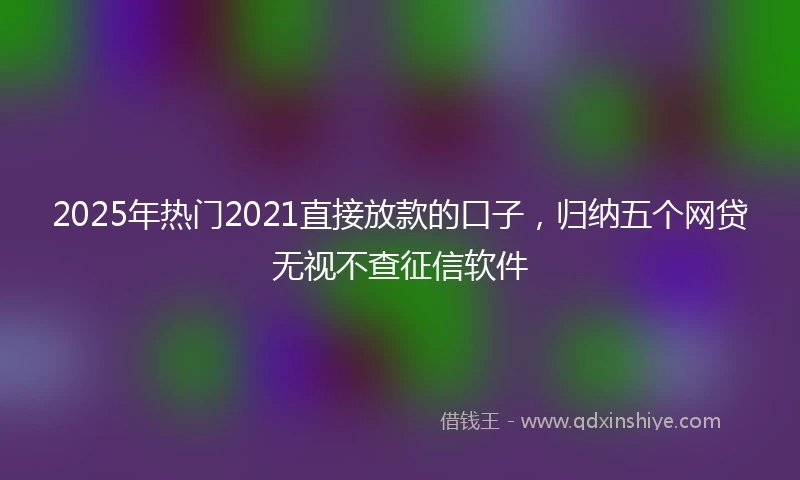 2025年热门2021直接放款的口子，归纳五个网贷无视不查征信软件