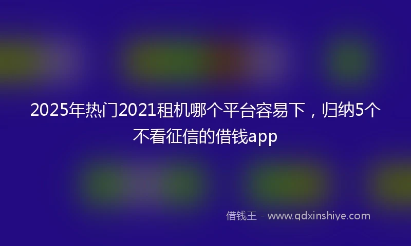2025年热门2021租机哪个平台容易下，归纳5个不看征信的借钱app