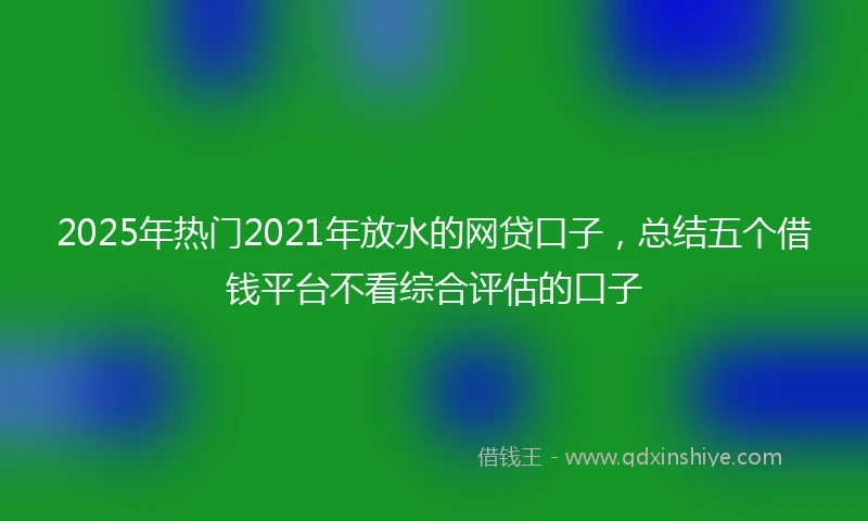 2025年热门2021年放水的网贷口子，总结五个借钱平台不看综合评估的口子