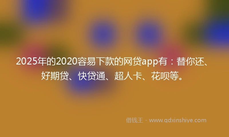 2025年的2020容易下款的网贷app有：替你还、好期贷、快贷通、超人卡、花呗等。