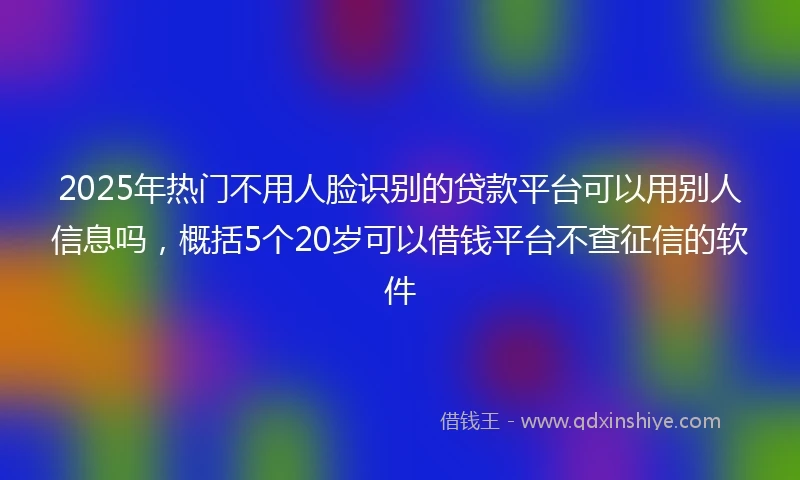 2025年热门不用人脸识别的贷款平台可以用别人信息吗，概括5个20岁可以借钱平台不查征信的软件