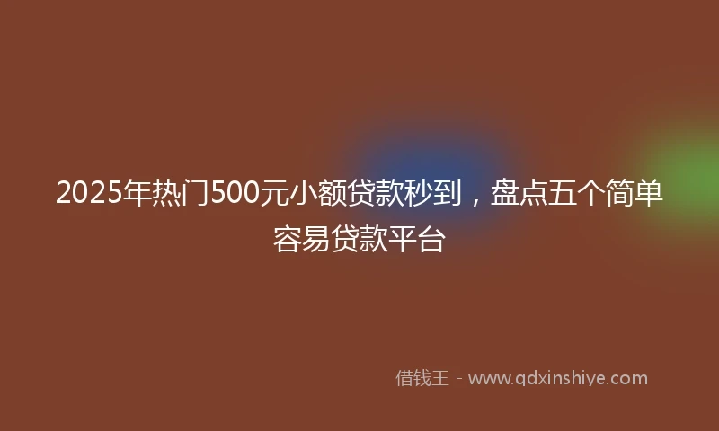 2025年热门500元小额贷款秒到，盘点五个简单容易贷款平台