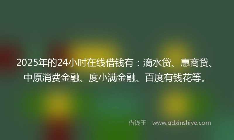 2025年的24小时在线借钱有：滴水贷、惠商贷、中原消费金融、度小满金融、百度有钱花等。