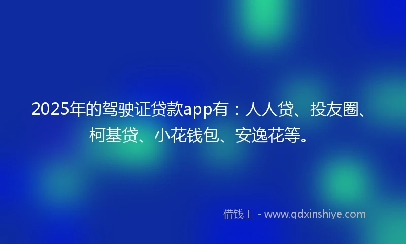 2025年的驾驶证贷款app有：人人贷、投友圈、柯基贷、小花钱包、安逸花等。