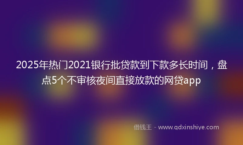 2025年热门2021银行批贷款到下款多长时间，盘点5个不审核夜间直接放款的网贷app