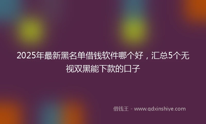 2025年最新黑名单借钱软件哪个好，汇总5个无视双黑能下款的口子