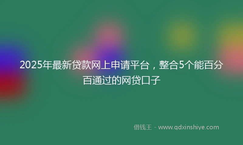 2025年最新贷款网上申请平台，整合5个能百分百通过的网贷口子