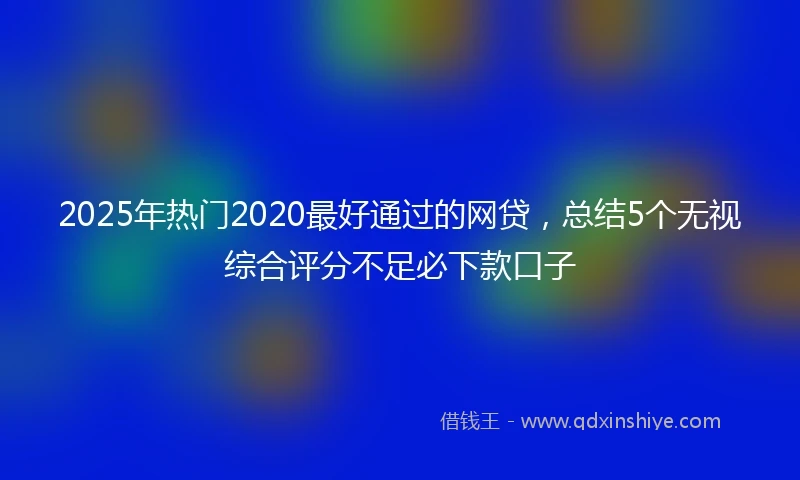 2025年热门2020最好通过的网贷，总结5个无视综合评分不足必下款口子