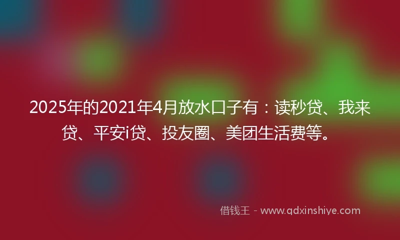 2025年的2021年4月放水口子有：读秒贷、我来贷、平安i贷、投友圈、美团生活费等。