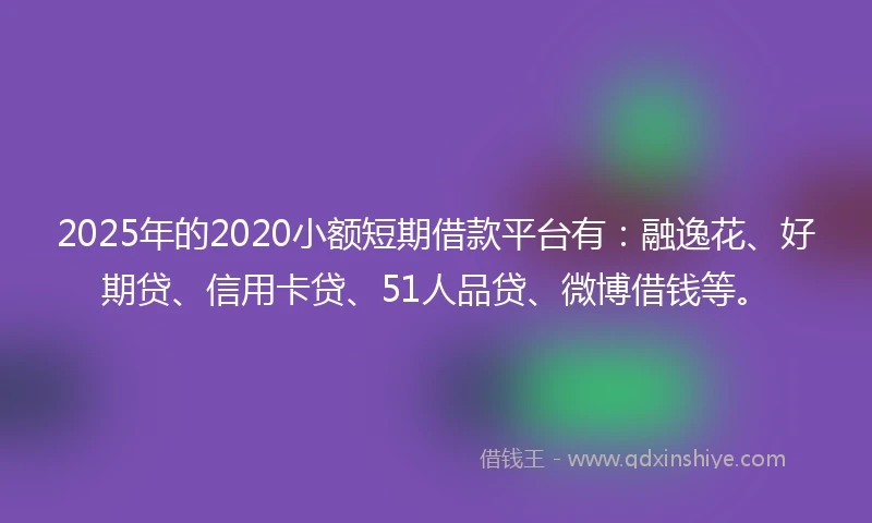 2025年的2020小额短期借款平台有：融逸花、好期贷、信用卡贷、51人品贷、微博借钱等。