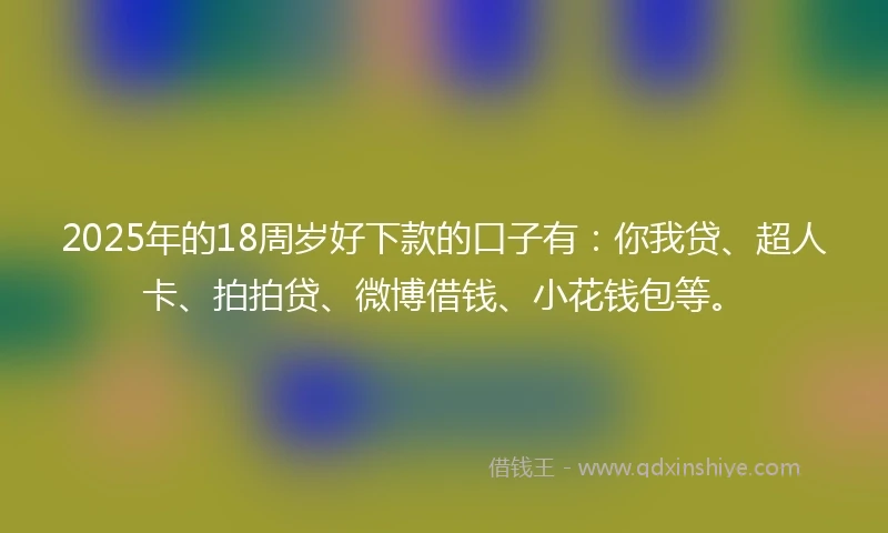2025年的18周岁好下款的口子有：你我贷、超人卡、拍拍贷、微博借钱、小花钱包等。