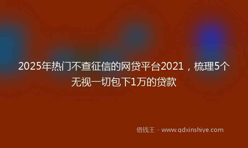 2025年热门不查征信的网贷平台2021，梳理5个无视一切包下1万的贷款