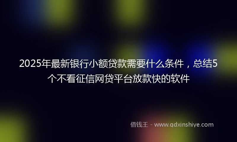 2025年最新银行小额贷款需要什么条件，总结5个不看征信网贷平台放款快的软件