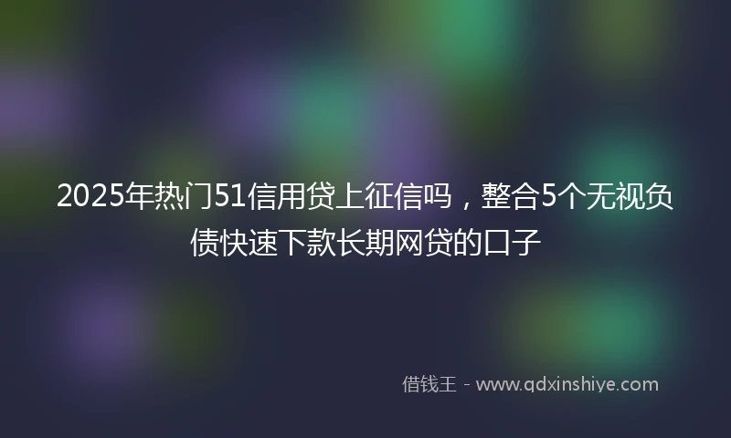 2025年热门51信用贷上征信吗，整合5个无视负债快速下款长期网贷的口子