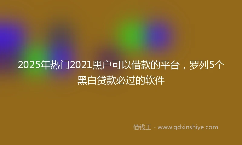 2025年热门2021黑户可以借款的平台，罗列5个黑白贷款必过的软件
