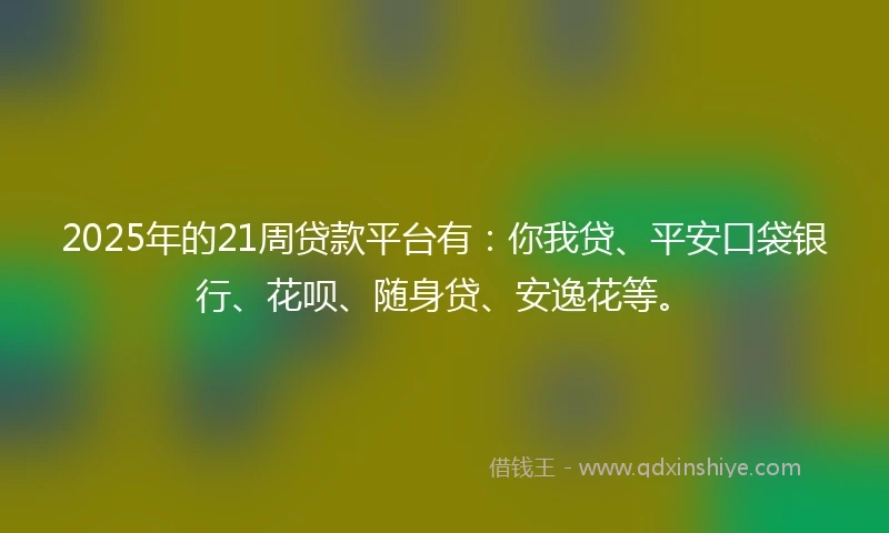2025年的21周贷款平台有：你我贷、平安口袋银行、花呗、随身贷、安逸花等。