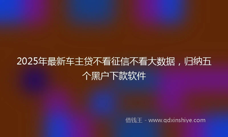 2025年最新车主贷不看征信不看大数据，归纳五个黑户下款软件