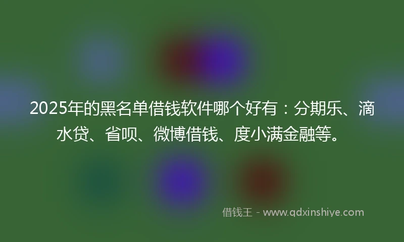 2025年的黑名单借钱软件哪个好有：分期乐、滴水贷、省呗、微博借钱、度小满金融等。