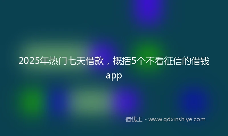 2025年热门七天借款，概括5个不看征信的借钱app