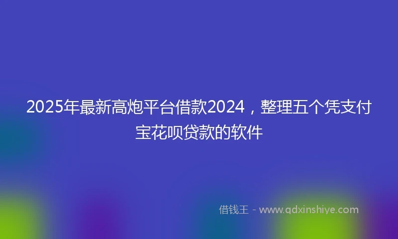 2025年最新高炮平台借款2024，整理五个凭支付宝花呗贷款的软件