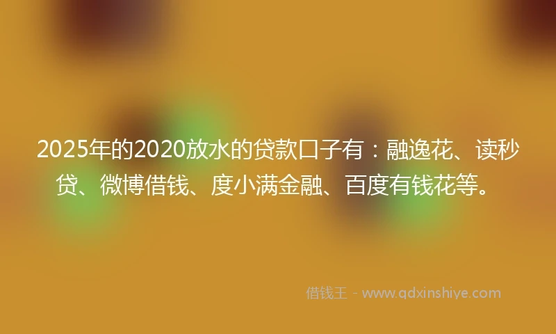 2025年的2020放水的贷款口子有：融逸花、读秒贷、微博借钱、度小满金融、百度有钱花等。