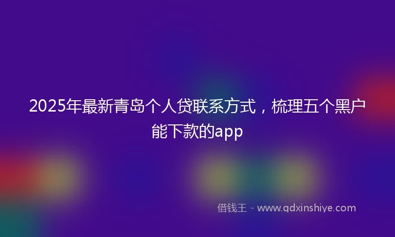 2025年最新青岛个人贷联系方式，梳理五个黑户能下款的app