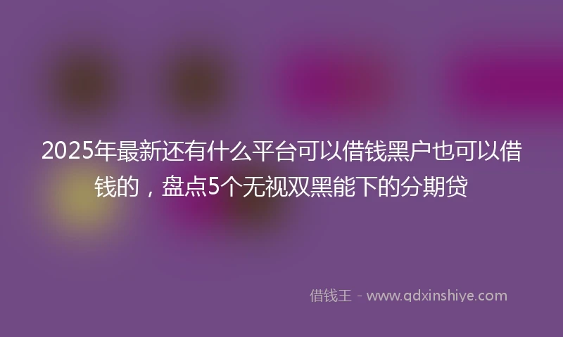 2025年最新还有什么平台可以借钱黑户也可以借钱的，盘点5个无视双黑能下的分期贷