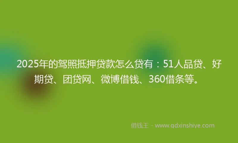 2025年的驾照抵押贷款怎么贷有：51人品贷、好期贷、团贷网、微博借钱、360借条等。