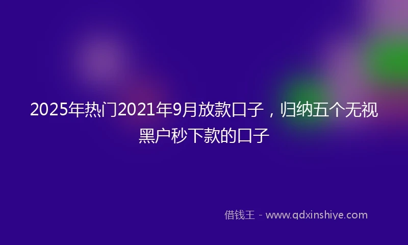 2025年热门2021年9月放款口子，归纳五个无视黑户秒下款的口子