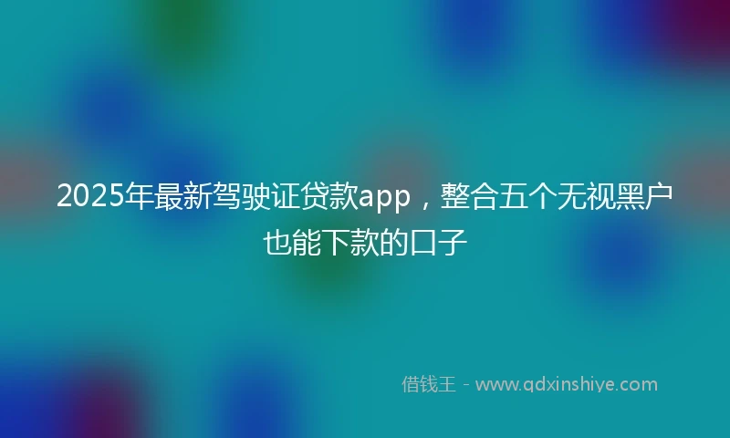 2025年最新驾驶证贷款app，整合五个无视黑户也能下款的口子
