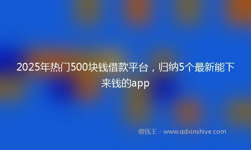 2025年热门500块钱借款平台，归纳5个最新能下来钱的app
