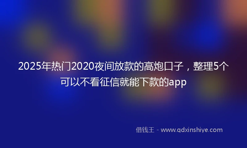 2025年热门2020夜间放款的高炮口子，整理5个可以不看征信就能下款的app