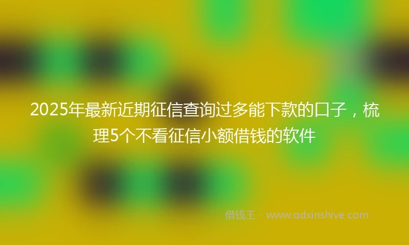 2025年最新近期征信查询过多能下款的口子，梳理5个不看征信小额借钱的软件