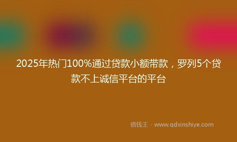 2025年热门100%通过贷款小额带款，罗列5个贷款不上诚信平台的平台