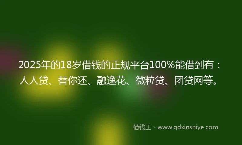 2025年的18岁借钱的正规平台100%能借到有：人人贷、替你还、融逸花、微粒贷、团贷网等。