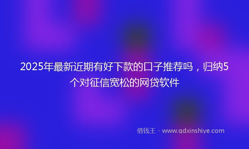 2025年最新近期有好下款的口子推荐吗，归纳5个对征信宽松的网贷软件