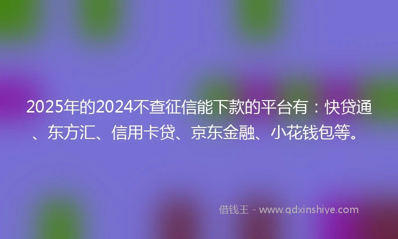 2025年的2024不查征信能下款的平台有：快贷通、东方汇、信用卡贷、京东金融、小花钱包等。
