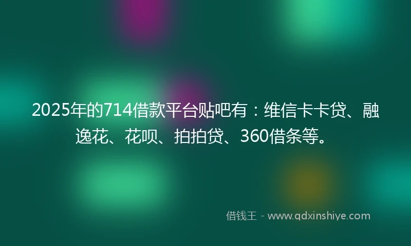 2025年的714借款平台贴吧有：维信卡卡贷、融逸花、花呗、拍拍贷、360借条等。