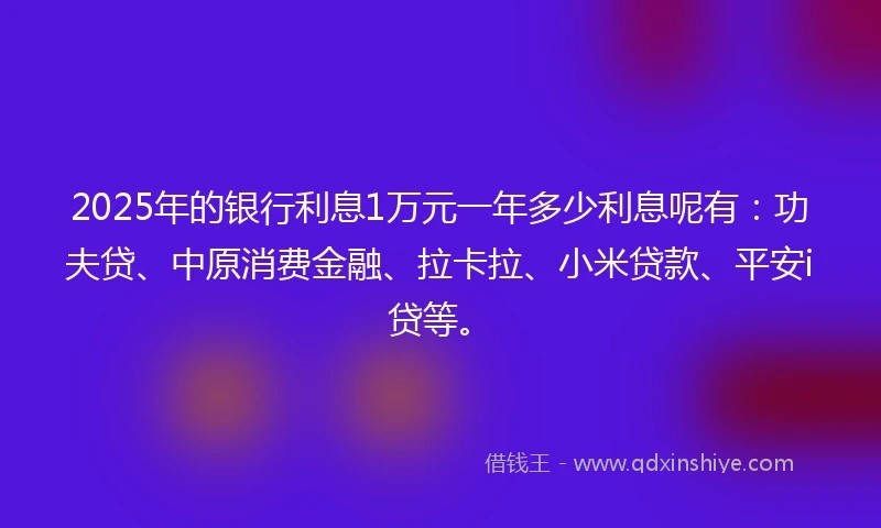 2025年的银行利息1万元一年多少利息呢有：功夫贷、中原消费金融、拉卡拉、小米贷款、平安i贷等。