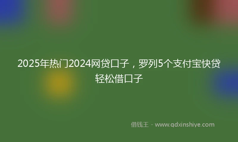 2025年热门2024网贷口子，罗列5个支付宝快贷轻松借口子