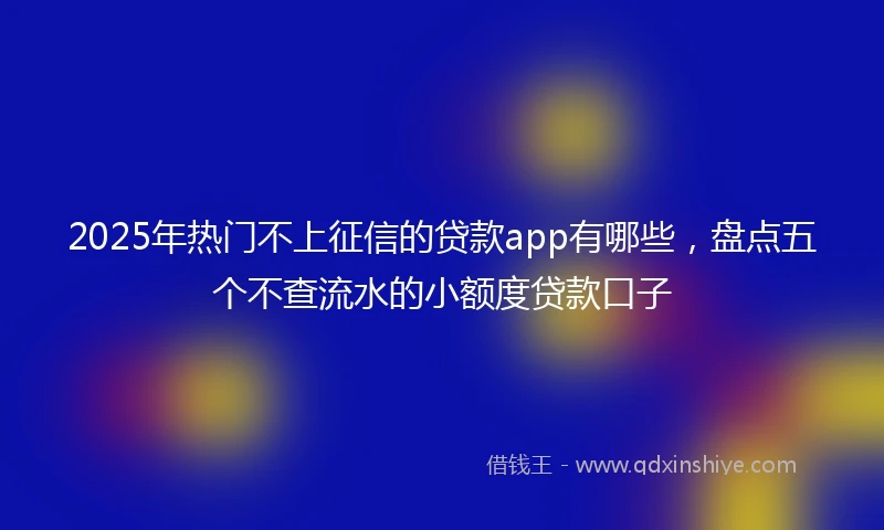 2025年热门不上征信的贷款app有哪些，盘点五个不查流水的小额度贷款口子