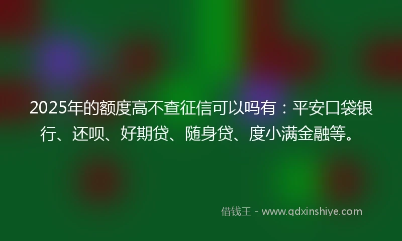 2025年的额度高不查征信可以吗有：平安口袋银行、还呗、好期贷、随身贷、度小满金融等。