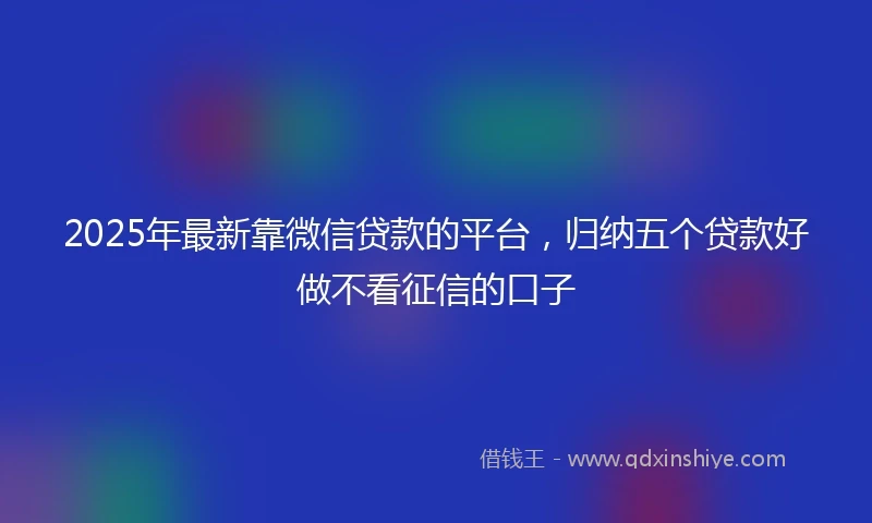 2025年最新靠微信贷款的平台，归纳五个贷款好做不看征信的口子