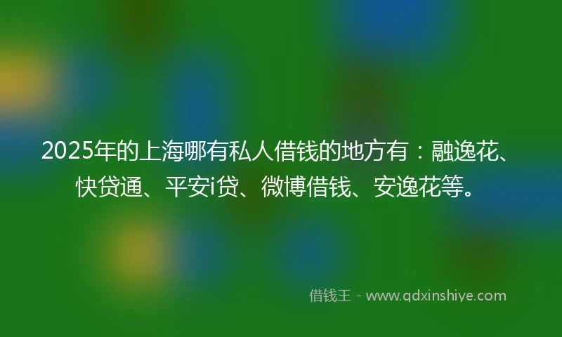 2025年的上海哪有私人借钱的地方有：融逸花、快贷通、平安i贷、微博借钱、安逸花等。