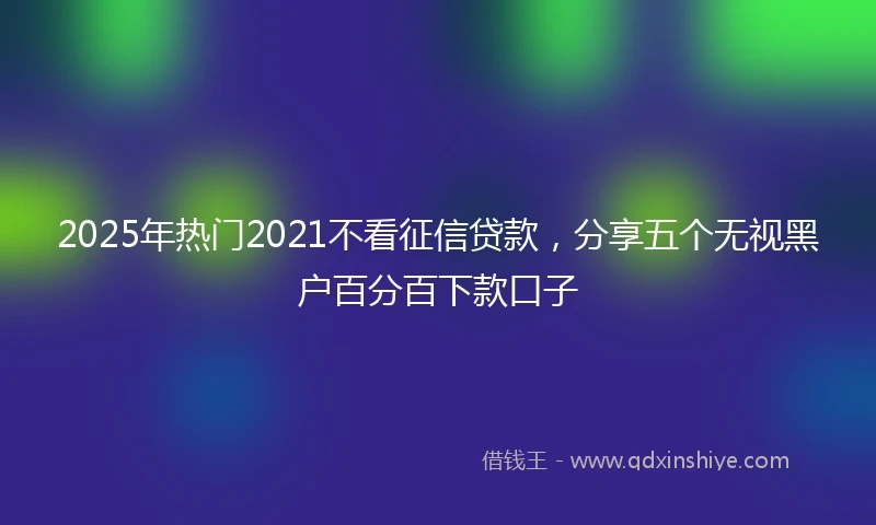 2025年热门2021不看征信贷款，分享五个无视黑户百分百下款口子