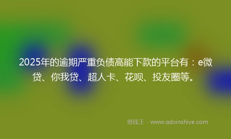 2025年的逾期严重负债高能下款的平台有：e微贷、你我贷、超人卡、花呗、投友圈等。