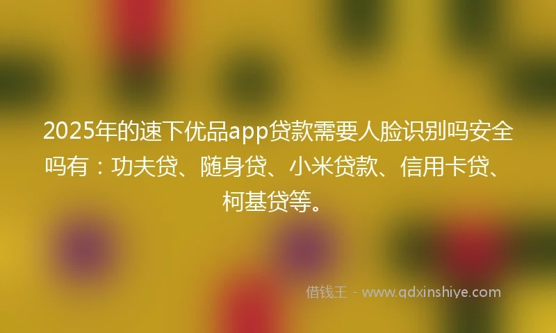 2025年的速下优品app贷款需要人脸识别吗安全吗有：功夫贷、随身贷、小米贷款、信用卡贷、柯基贷等。